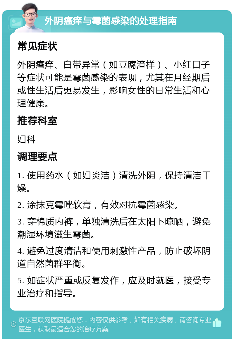 外阴瘙痒与霉菌感染的处理指南 常见症状 外阴瘙痒、白带异常（如豆腐渣样）、小红口子等症状可能是霉菌感染的表现，尤其在月经期后或性生活后更易发生，影响女性的日常生活和心理健康。 推荐科室 妇科 调理要点 1. 使用药水（如妇炎洁）清洗外阴，保持清洁干燥。 2. 涂抹克霉唑软膏，有效对抗霉菌感染。 3. 穿棉质内裤，单独清洗后在太阳下晾晒，避免潮湿环境滋生霉菌。 4. 避免过度清洁和使用刺激性产品，防止破坏阴道自然菌群平衡。 5. 如症状严重或反复发作，应及时就医，接受专业治疗和指导。