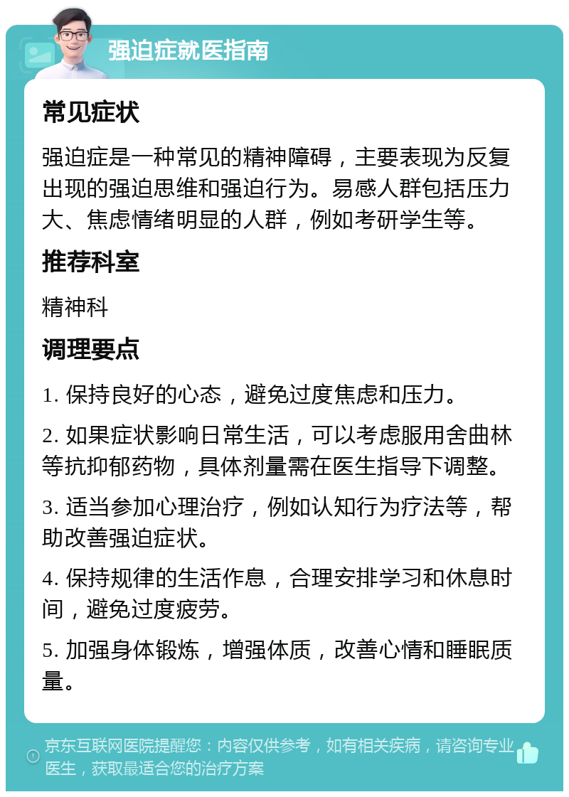 强迫症就医指南 常见症状 强迫症是一种常见的精神障碍，主要表现为反复出现的强迫思维和强迫行为。易感人群包括压力大、焦虑情绪明显的人群，例如考研学生等。 推荐科室 精神科 调理要点 1. 保持良好的心态，避免过度焦虑和压力。 2. 如果症状影响日常生活，可以考虑服用舍曲林等抗抑郁药物，具体剂量需在医生指导下调整。 3. 适当参加心理治疗，例如认知行为疗法等，帮助改善强迫症状。 4. 保持规律的生活作息，合理安排学习和休息时间，避免过度疲劳。 5. 加强身体锻炼，增强体质，改善心情和睡眠质量。