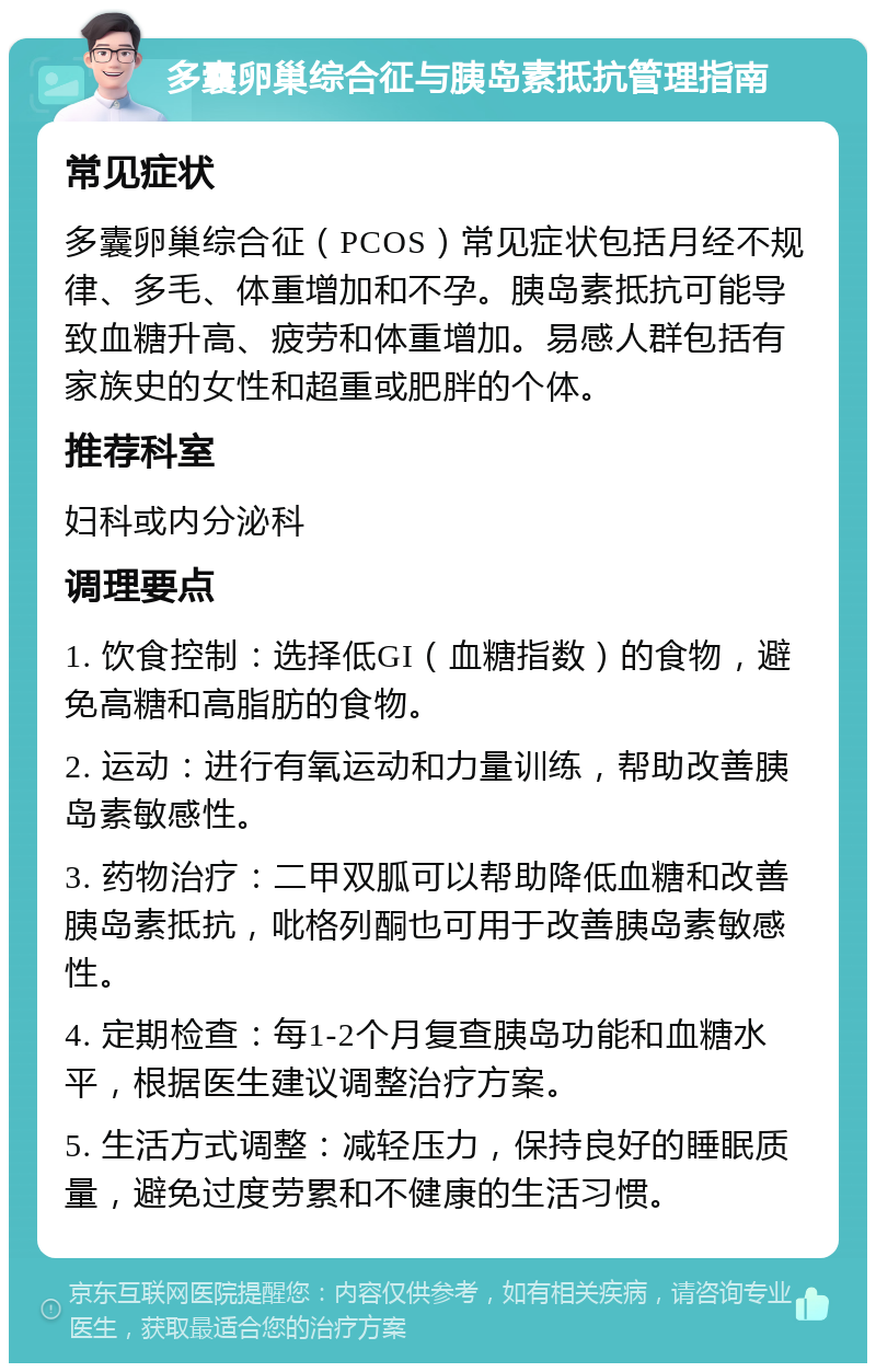 多囊卵巢综合征与胰岛素抵抗管理指南 常见症状 多囊卵巢综合征（PCOS）常见症状包括月经不规律、多毛、体重增加和不孕。胰岛素抵抗可能导致血糖升高、疲劳和体重增加。易感人群包括有家族史的女性和超重或肥胖的个体。 推荐科室 妇科或内分泌科 调理要点 1. 饮食控制：选择低GI（血糖指数）的食物，避免高糖和高脂肪的食物。 2. 运动：进行有氧运动和力量训练，帮助改善胰岛素敏感性。 3. 药物治疗：二甲双胍可以帮助降低血糖和改善胰岛素抵抗，吡格列酮也可用于改善胰岛素敏感性。 4. 定期检查：每1-2个月复查胰岛功能和血糖水平，根据医生建议调整治疗方案。 5. 生活方式调整：减轻压力，保持良好的睡眠质量，避免过度劳累和不健康的生活习惯。