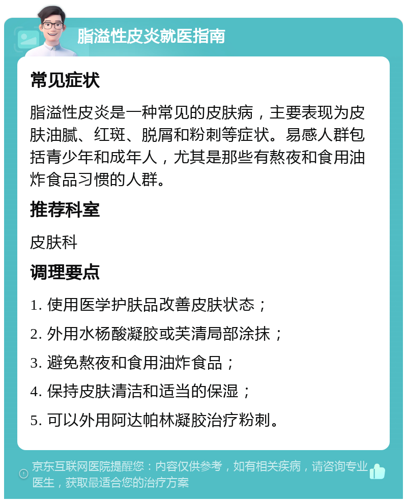 脂溢性皮炎就医指南 常见症状 脂溢性皮炎是一种常见的皮肤病，主要表现为皮肤油腻、红斑、脱屑和粉刺等症状。易感人群包括青少年和成年人，尤其是那些有熬夜和食用油炸食品习惯的人群。 推荐科室 皮肤科 调理要点 1. 使用医学护肤品改善皮肤状态； 2. 外用水杨酸凝胶或芙清局部涂抹； 3. 避免熬夜和食用油炸食品； 4. 保持皮肤清洁和适当的保湿； 5. 可以外用阿达帕林凝胶治疗粉刺。