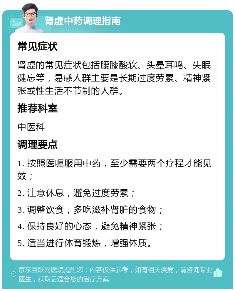 肾虚中药调理指南 常见症状 肾虚的常见症状包括腰膝酸软、头晕耳鸣、失眠健忘等，易感人群主要是长期过度劳累、精神紧张或性生活不节制的人群。 推荐科室 中医科 调理要点 1. 按照医嘱服用中药，至少需要两个疗程才能见效； 2. 注意休息，避免过度劳累； 3. 调整饮食，多吃滋补肾脏的食物； 4. 保持良好的心态，避免精神紧张； 5. 适当进行体育锻炼，增强体质。