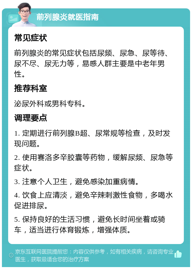 前列腺炎就医指南 常见症状 前列腺炎的常见症状包括尿频、尿急、尿等待、尿不尽、尿无力等，易感人群主要是中老年男性。 推荐科室 泌尿外科或男科专科。 调理要点 1. 定期进行前列腺B超、尿常规等检查，及时发现问题。 2. 使用赛洛多辛胶囊等药物，缓解尿频、尿急等症状。 3. 注意个人卫生，避免感染加重病情。 4. 饮食上应清淡，避免辛辣刺激性食物，多喝水促进排尿。 5. 保持良好的生活习惯，避免长时间坐着或骑车，适当进行体育锻炼，增强体质。