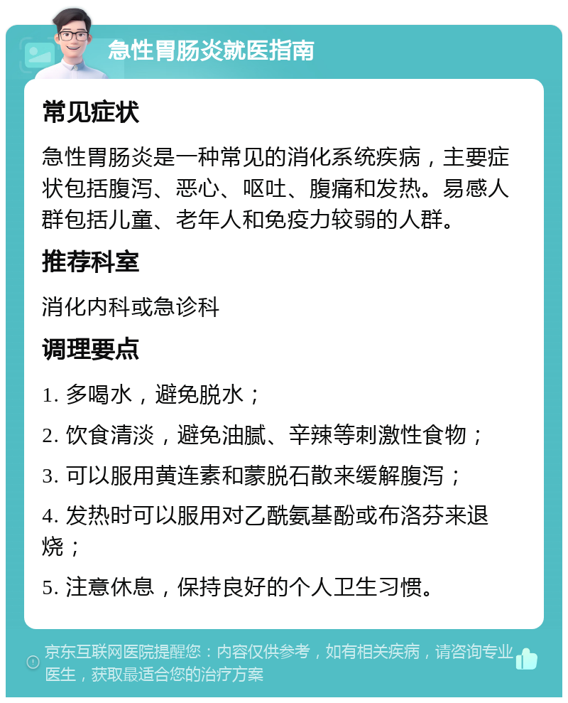 急性胃肠炎就医指南 常见症状 急性胃肠炎是一种常见的消化系统疾病，主要症状包括腹泻、恶心、呕吐、腹痛和发热。易感人群包括儿童、老年人和免疫力较弱的人群。 推荐科室 消化内科或急诊科 调理要点 1. 多喝水，避免脱水； 2. 饮食清淡，避免油腻、辛辣等刺激性食物； 3. 可以服用黄连素和蒙脱石散来缓解腹泻； 4. 发热时可以服用对乙酰氨基酚或布洛芬来退烧； 5. 注意休息，保持良好的个人卫生习惯。