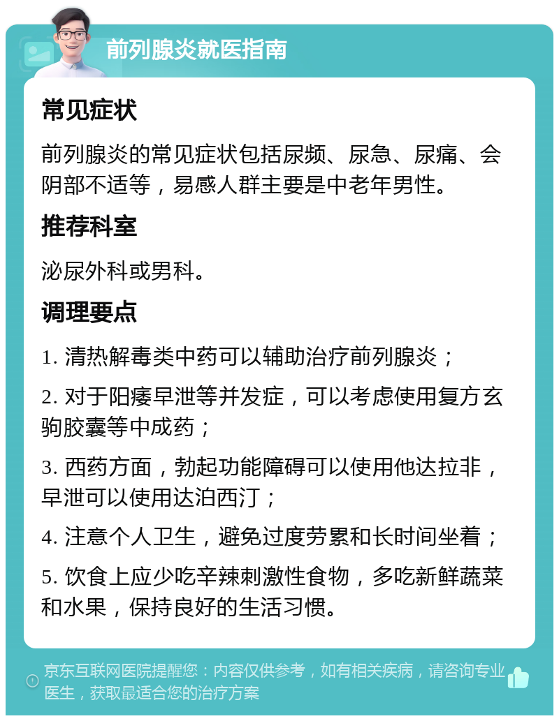 前列腺炎就医指南 常见症状 前列腺炎的常见症状包括尿频、尿急、尿痛、会阴部不适等，易感人群主要是中老年男性。 推荐科室 泌尿外科或男科。 调理要点 1. 清热解毒类中药可以辅助治疗前列腺炎； 2. 对于阳痿早泄等并发症，可以考虑使用复方玄驹胶囊等中成药； 3. 西药方面，勃起功能障碍可以使用他达拉非，早泄可以使用达泊西汀； 4. 注意个人卫生，避免过度劳累和长时间坐着； 5. 饮食上应少吃辛辣刺激性食物，多吃新鲜蔬菜和水果，保持良好的生活习惯。