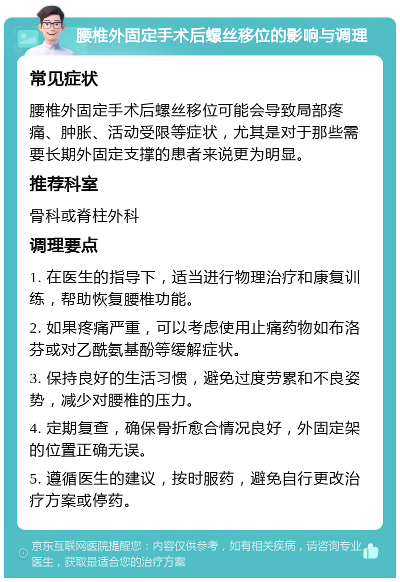 腰椎外固定手术后螺丝移位的影响与调理 常见症状 腰椎外固定手术后螺丝移位可能会导致局部疼痛、肿胀、活动受限等症状，尤其是对于那些需要长期外固定支撑的患者来说更为明显。 推荐科室 骨科或脊柱外科 调理要点 1. 在医生的指导下，适当进行物理治疗和康复训练，帮助恢复腰椎功能。 2. 如果疼痛严重，可以考虑使用止痛药物如布洛芬或对乙酰氨基酚等缓解症状。 3. 保持良好的生活习惯，避免过度劳累和不良姿势，减少对腰椎的压力。 4. 定期复查，确保骨折愈合情况良好，外固定架的位置正确无误。 5. 遵循医生的建议，按时服药，避免自行更改治疗方案或停药。