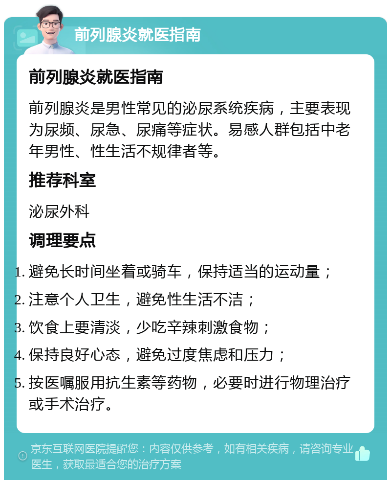 前列腺炎就医指南 前列腺炎就医指南 前列腺炎是男性常见的泌尿系统疾病，主要表现为尿频、尿急、尿痛等症状。易感人群包括中老年男性、性生活不规律者等。 推荐科室 泌尿外科 调理要点 避免长时间坐着或骑车，保持适当的运动量； 注意个人卫生，避免性生活不洁； 饮食上要清淡，少吃辛辣刺激食物； 保持良好心态，避免过度焦虑和压力； 按医嘱服用抗生素等药物，必要时进行物理治疗或手术治疗。