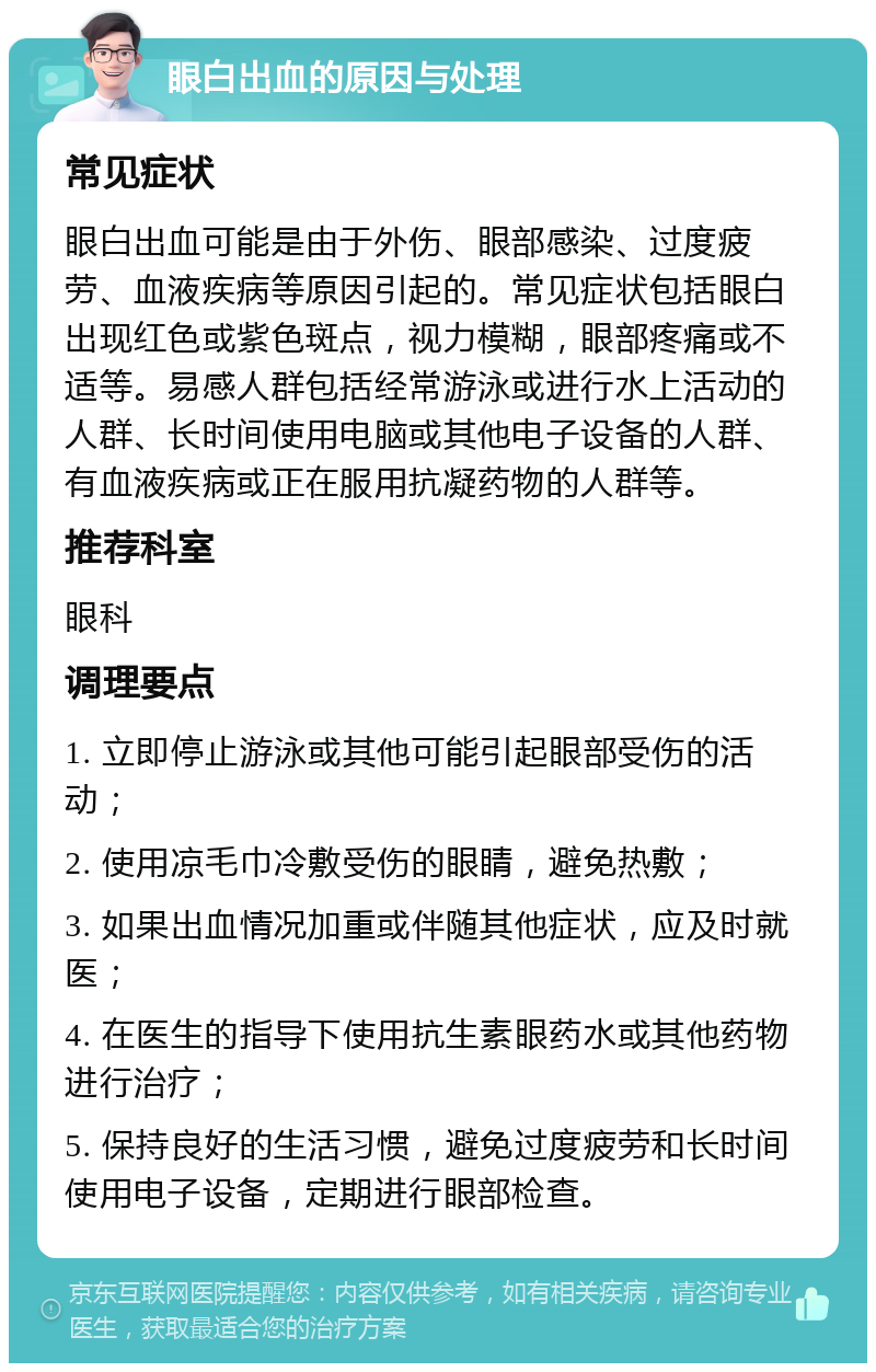 眼白出血的原因与处理 常见症状 眼白出血可能是由于外伤、眼部感染、过度疲劳、血液疾病等原因引起的。常见症状包括眼白出现红色或紫色斑点，视力模糊，眼部疼痛或不适等。易感人群包括经常游泳或进行水上活动的人群、长时间使用电脑或其他电子设备的人群、有血液疾病或正在服用抗凝药物的人群等。 推荐科室 眼科 调理要点 1. 立即停止游泳或其他可能引起眼部受伤的活动； 2. 使用凉毛巾冷敷受伤的眼睛，避免热敷； 3. 如果出血情况加重或伴随其他症状，应及时就医； 4. 在医生的指导下使用抗生素眼药水或其他药物进行治疗； 5. 保持良好的生活习惯，避免过度疲劳和长时间使用电子设备，定期进行眼部检查。