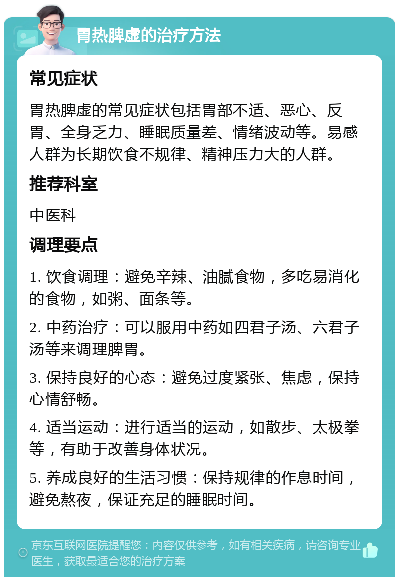 胃热脾虚的治疗方法 常见症状 胃热脾虚的常见症状包括胃部不适、恶心、反胃、全身乏力、睡眠质量差、情绪波动等。易感人群为长期饮食不规律、精神压力大的人群。 推荐科室 中医科 调理要点 1. 饮食调理：避免辛辣、油腻食物，多吃易消化的食物，如粥、面条等。 2. 中药治疗：可以服用中药如四君子汤、六君子汤等来调理脾胃。 3. 保持良好的心态：避免过度紧张、焦虑，保持心情舒畅。 4. 适当运动：进行适当的运动，如散步、太极拳等，有助于改善身体状况。 5. 养成良好的生活习惯：保持规律的作息时间，避免熬夜，保证充足的睡眠时间。