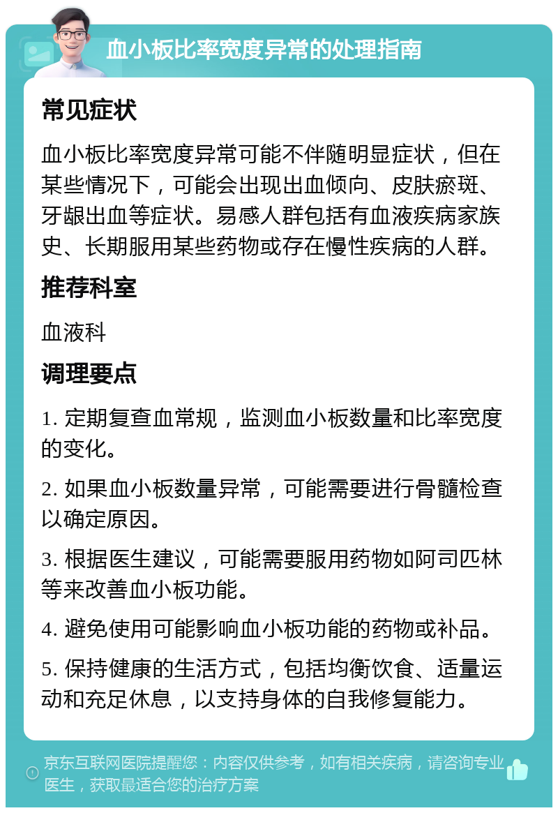 血小板比率宽度异常的处理指南 常见症状 血小板比率宽度异常可能不伴随明显症状，但在某些情况下，可能会出现出血倾向、皮肤瘀斑、牙龈出血等症状。易感人群包括有血液疾病家族史、长期服用某些药物或存在慢性疾病的人群。 推荐科室 血液科 调理要点 1. 定期复查血常规，监测血小板数量和比率宽度的变化。 2. 如果血小板数量异常，可能需要进行骨髓检查以确定原因。 3. 根据医生建议，可能需要服用药物如阿司匹林等来改善血小板功能。 4. 避免使用可能影响血小板功能的药物或补品。 5. 保持健康的生活方式，包括均衡饮食、适量运动和充足休息，以支持身体的自我修复能力。