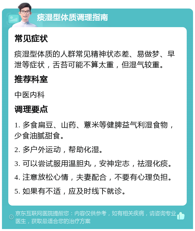 痰湿型体质调理指南 常见症状 痰湿型体质的人群常见精神状态差、易做梦、早泄等症状，舌苔可能不算太重，但湿气较重。 推荐科室 中医内科 调理要点 1. 多食扁豆、山药、薏米等健脾益气利湿食物，少食油腻甜食。 2. 多户外运动，帮助化湿。 3. 可以尝试服用温胆丸，安神定志，祛湿化痰。 4. 注意放松心情，夫妻配合，不要有心理负担。 5. 如果有不适，应及时线下就诊。