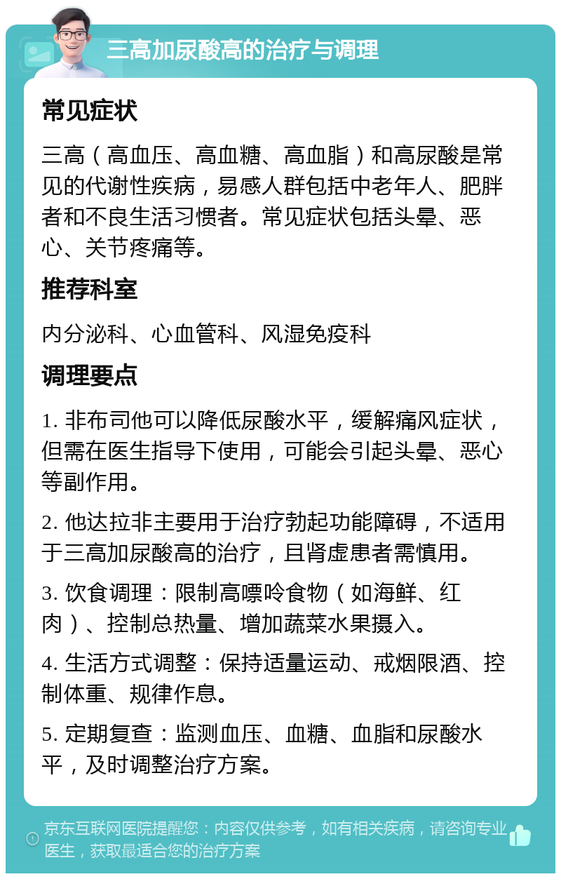 三高加尿酸高的治疗与调理 常见症状 三高（高血压、高血糖、高血脂）和高尿酸是常见的代谢性疾病，易感人群包括中老年人、肥胖者和不良生活习惯者。常见症状包括头晕、恶心、关节疼痛等。 推荐科室 内分泌科、心血管科、风湿免疫科 调理要点 1. 非布司他可以降低尿酸水平，缓解痛风症状，但需在医生指导下使用，可能会引起头晕、恶心等副作用。 2. 他达拉非主要用于治疗勃起功能障碍，不适用于三高加尿酸高的治疗，且肾虚患者需慎用。 3. 饮食调理：限制高嘌呤食物（如海鲜、红肉）、控制总热量、增加蔬菜水果摄入。 4. 生活方式调整：保持适量运动、戒烟限酒、控制体重、规律作息。 5. 定期复查：监测血压、血糖、血脂和尿酸水平，及时调整治疗方案。