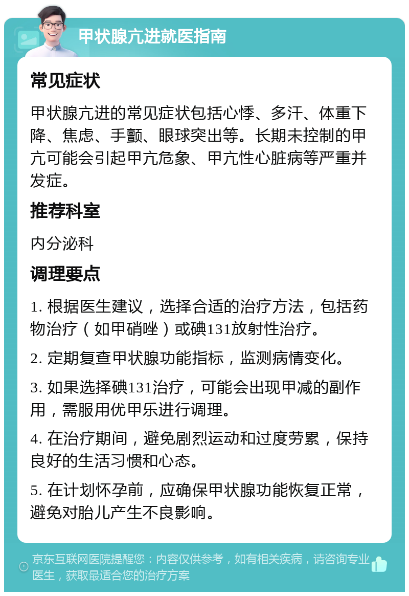 甲状腺亢进就医指南 常见症状 甲状腺亢进的常见症状包括心悸、多汗、体重下降、焦虑、手颤、眼球突出等。长期未控制的甲亢可能会引起甲亢危象、甲亢性心脏病等严重并发症。 推荐科室 内分泌科 调理要点 1. 根据医生建议，选择合适的治疗方法，包括药物治疗（如甲硝唑）或碘131放射性治疗。 2. 定期复查甲状腺功能指标，监测病情变化。 3. 如果选择碘131治疗，可能会出现甲减的副作用，需服用优甲乐进行调理。 4. 在治疗期间，避免剧烈运动和过度劳累，保持良好的生活习惯和心态。 5. 在计划怀孕前，应确保甲状腺功能恢复正常，避免对胎儿产生不良影响。