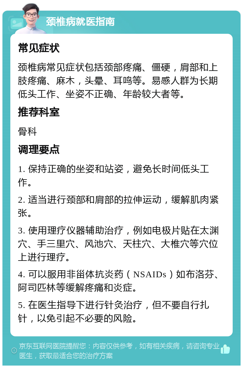 颈椎病就医指南 常见症状 颈椎病常见症状包括颈部疼痛、僵硬，肩部和上肢疼痛、麻木，头晕、耳鸣等。易感人群为长期低头工作、坐姿不正确、年龄较大者等。 推荐科室 骨科 调理要点 1. 保持正确的坐姿和站姿，避免长时间低头工作。 2. 适当进行颈部和肩部的拉伸运动，缓解肌肉紧张。 3. 使用理疗仪器辅助治疗，例如电极片贴在太渊穴、手三里穴、风池穴、天柱穴、大椎穴等穴位上进行理疗。 4. 可以服用非甾体抗炎药（NSAIDs）如布洛芬、阿司匹林等缓解疼痛和炎症。 5. 在医生指导下进行针灸治疗，但不要自行扎针，以免引起不必要的风险。