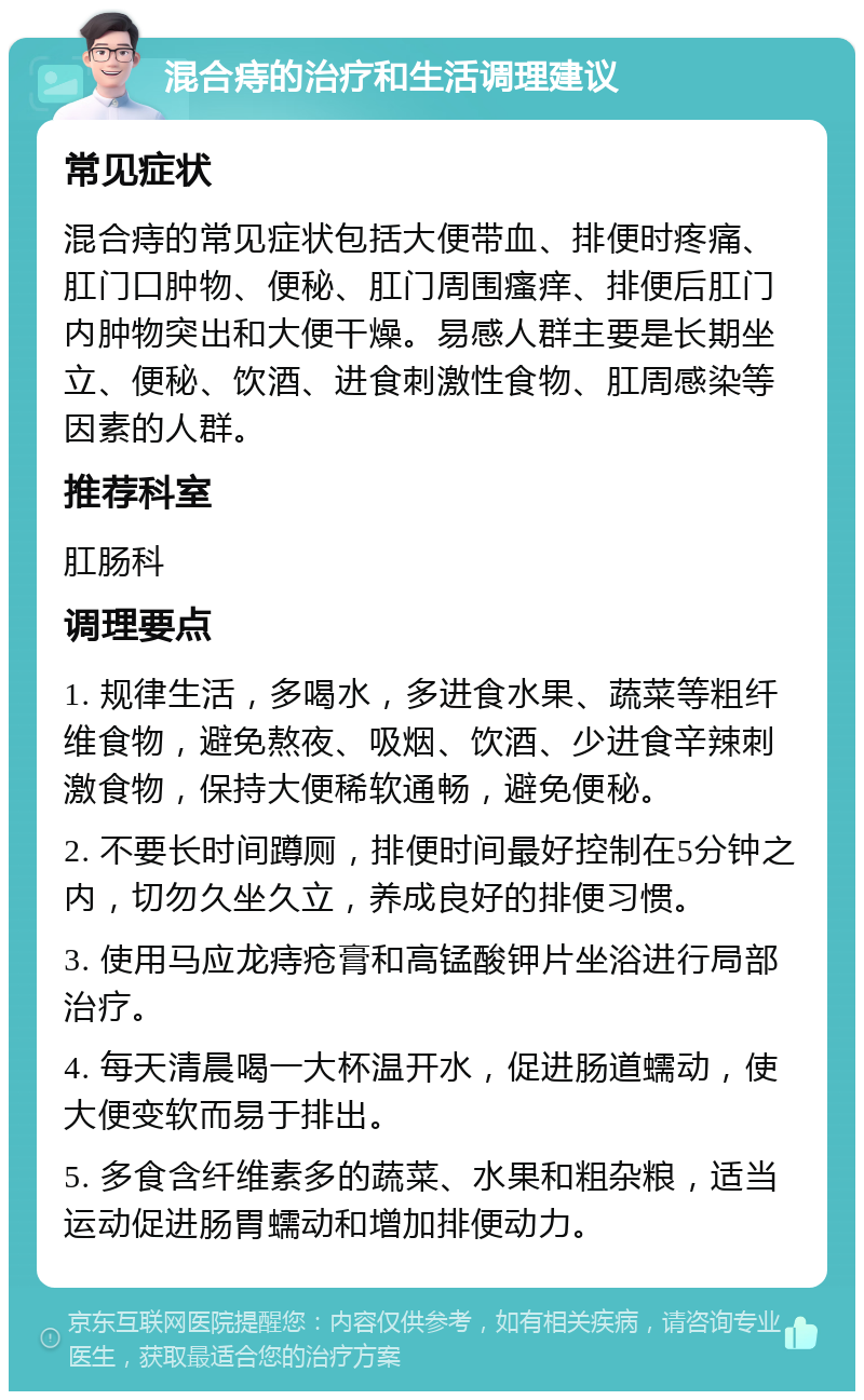 混合痔的治疗和生活调理建议 常见症状 混合痔的常见症状包括大便带血、排便时疼痛、肛门口肿物、便秘、肛门周围瘙痒、排便后肛门内肿物突出和大便干燥。易感人群主要是长期坐立、便秘、饮酒、进食刺激性食物、肛周感染等因素的人群。 推荐科室 肛肠科 调理要点 1. 规律生活，多喝水，多进食水果、蔬菜等粗纤维食物，避免熬夜、吸烟、饮酒、少进食辛辣刺激食物，保持大便稀软通畅，避免便秘。 2. 不要长时间蹲厕，排便时间最好控制在5分钟之内，切勿久坐久立，养成良好的排便习惯。 3. 使用马应龙痔疮膏和高锰酸钾片坐浴进行局部治疗。 4. 每天清晨喝一大杯温开水，促进肠道蠕动，使大便变软而易于排出。 5. 多食含纤维素多的蔬菜、水果和粗杂粮，适当运动促进肠胃蠕动和增加排便动力。