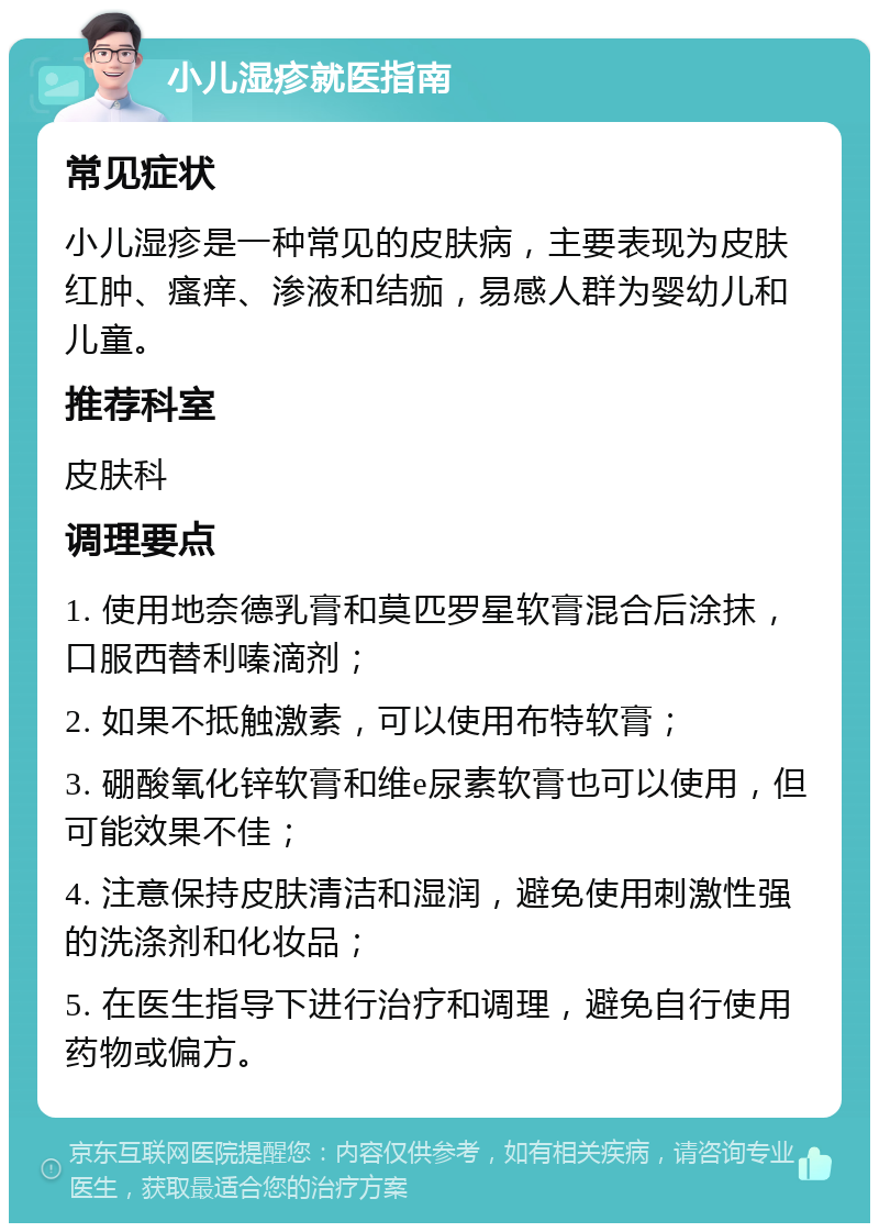 小儿湿疹就医指南 常见症状 小儿湿疹是一种常见的皮肤病，主要表现为皮肤红肿、瘙痒、渗液和结痂，易感人群为婴幼儿和儿童。 推荐科室 皮肤科 调理要点 1. 使用地奈德乳膏和莫匹罗星软膏混合后涂抹，口服西替利嗪滴剂； 2. 如果不抵触激素，可以使用布特软膏； 3. 硼酸氧化锌软膏和维e尿素软膏也可以使用，但可能效果不佳； 4. 注意保持皮肤清洁和湿润，避免使用刺激性强的洗涤剂和化妆品； 5. 在医生指导下进行治疗和调理，避免自行使用药物或偏方。