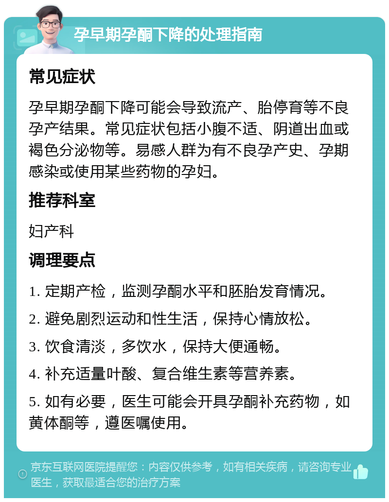 孕早期孕酮下降的处理指南 常见症状 孕早期孕酮下降可能会导致流产、胎停育等不良孕产结果。常见症状包括小腹不适、阴道出血或褐色分泌物等。易感人群为有不良孕产史、孕期感染或使用某些药物的孕妇。 推荐科室 妇产科 调理要点 1. 定期产检，监测孕酮水平和胚胎发育情况。 2. 避免剧烈运动和性生活，保持心情放松。 3. 饮食清淡，多饮水，保持大便通畅。 4. 补充适量叶酸、复合维生素等营养素。 5. 如有必要，医生可能会开具孕酮补充药物，如黄体酮等，遵医嘱使用。