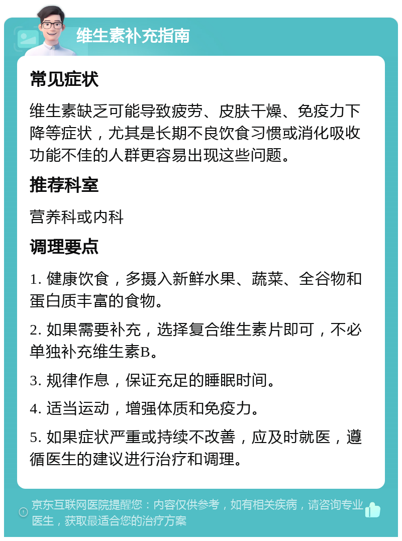 维生素补充指南 常见症状 维生素缺乏可能导致疲劳、皮肤干燥、免疫力下降等症状，尤其是长期不良饮食习惯或消化吸收功能不佳的人群更容易出现这些问题。 推荐科室 营养科或内科 调理要点 1. 健康饮食，多摄入新鲜水果、蔬菜、全谷物和蛋白质丰富的食物。 2. 如果需要补充，选择复合维生素片即可，不必单独补充维生素B。 3. 规律作息，保证充足的睡眠时间。 4. 适当运动，增强体质和免疫力。 5. 如果症状严重或持续不改善，应及时就医，遵循医生的建议进行治疗和调理。