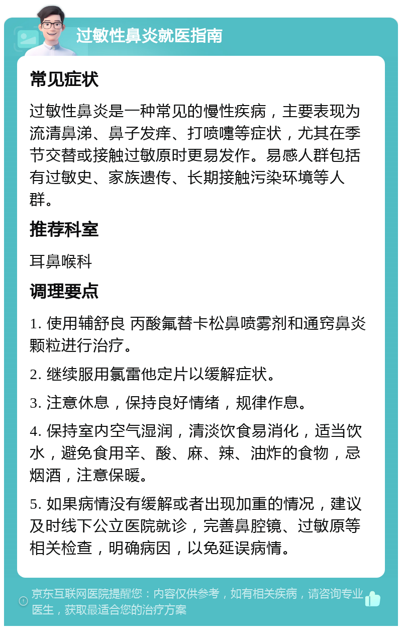 过敏性鼻炎就医指南 常见症状 过敏性鼻炎是一种常见的慢性疾病，主要表现为流清鼻涕、鼻子发痒、打喷嚏等症状，尤其在季节交替或接触过敏原时更易发作。易感人群包括有过敏史、家族遗传、长期接触污染环境等人群。 推荐科室 耳鼻喉科 调理要点 1. 使用辅舒良 丙酸氟替卡松鼻喷雾剂和通窍鼻炎颗粒进行治疗。 2. 继续服用氯雷他定片以缓解症状。 3. 注意休息，保持良好情绪，规律作息。 4. 保持室内空气湿润，清淡饮食易消化，适当饮水，避免食用辛、酸、麻、辣、油炸的食物，忌烟酒，注意保暖。 5. 如果病情没有缓解或者出现加重的情况，建议及时线下公立医院就诊，完善鼻腔镜、过敏原等相关检查，明确病因，以免延误病情。