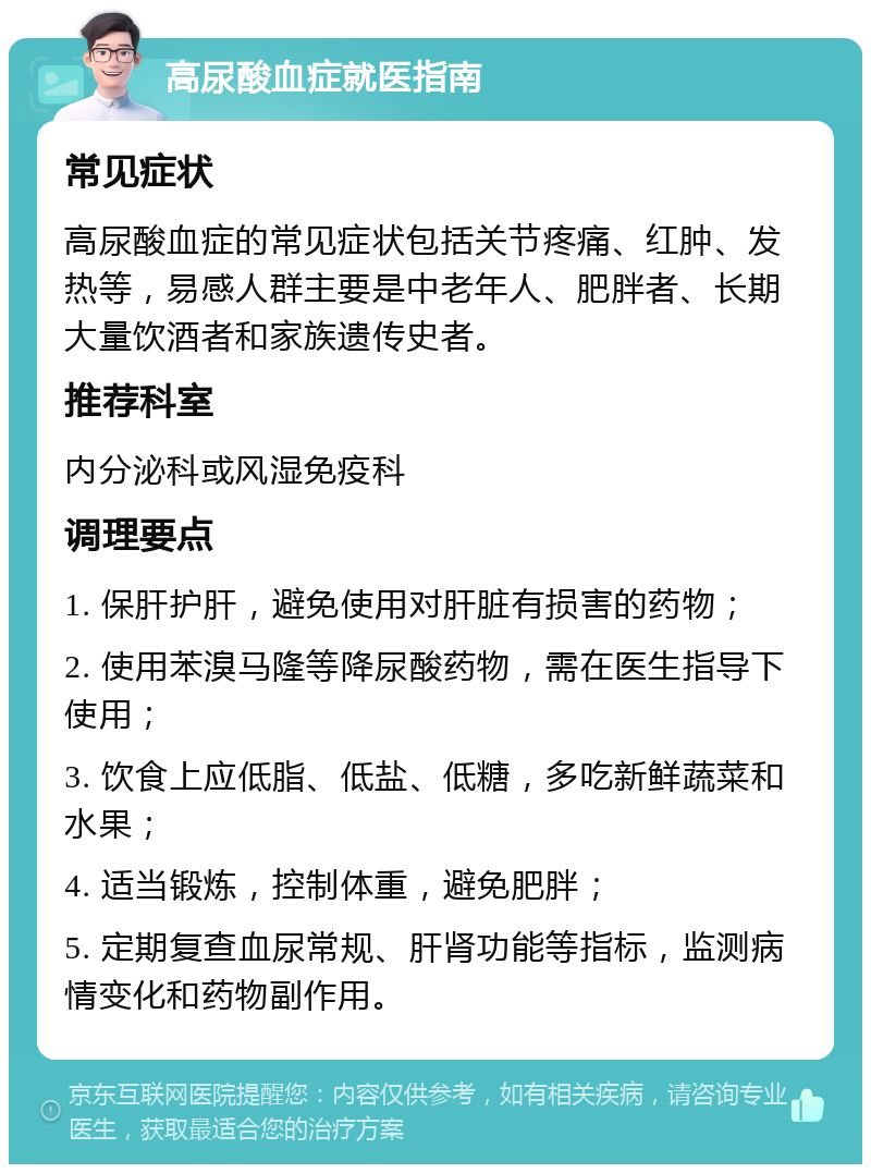 高尿酸血症就医指南 常见症状 高尿酸血症的常见症状包括关节疼痛、红肿、发热等，易感人群主要是中老年人、肥胖者、长期大量饮酒者和家族遗传史者。 推荐科室 内分泌科或风湿免疫科 调理要点 1. 保肝护肝，避免使用对肝脏有损害的药物； 2. 使用苯溴马隆等降尿酸药物，需在医生指导下使用； 3. 饮食上应低脂、低盐、低糖，多吃新鲜蔬菜和水果； 4. 适当锻炼，控制体重，避免肥胖； 5. 定期复查血尿常规、肝肾功能等指标，监测病情变化和药物副作用。