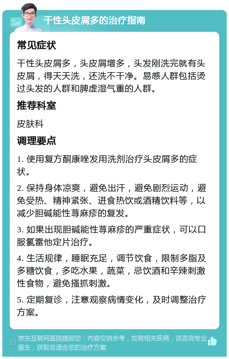 干性头皮屑多的治疗指南 常见症状 干性头皮屑多，头皮屑增多，头发刚洗完就有头皮屑，得天天洗，还洗不干净。易感人群包括烫过头发的人群和脾虚湿气重的人群。 推荐科室 皮肤科 调理要点 1. 使用复方酮康唑发用洗剂治疗头皮屑多的症状。 2. 保持身体凉爽，避免出汗，避免剧烈运动，避免受热、精神紧张、进食热饮或酒精饮料等，以减少胆碱能性荨麻疹的复发。 3. 如果出现胆碱能性荨麻疹的严重症状，可以口服氯雷他定片治疗。 4. 生活规律，睡眠充足，调节饮食，限制多脂及多糖饮食，多吃水果，蔬菜，忌饮酒和辛辣刺激性食物，避免搔抓刺激。 5. 定期复诊，注意观察病情变化，及时调整治疗方案。