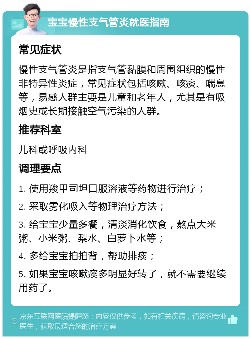 宝宝慢性支气管炎就医指南 常见症状 慢性支气管炎是指支气管黏膜和周围组织的慢性非特异性炎症，常见症状包括咳嗽、咳痰、喘息等，易感人群主要是儿童和老年人，尤其是有吸烟史或长期接触空气污染的人群。 推荐科室 儿科或呼吸内科 调理要点 1. 使用羧甲司坦口服溶液等药物进行治疗； 2. 采取雾化吸入等物理治疗方法； 3. 给宝宝少量多餐，清淡消化饮食，熬点大米粥、小米粥、梨水、白萝卜水等； 4. 多给宝宝拍拍背，帮助排痰； 5. 如果宝宝咳嗽痰多明显好转了，就不需要继续用药了。