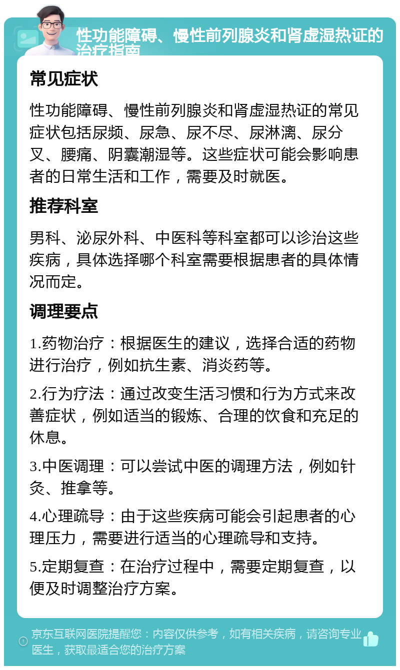 性功能障碍、慢性前列腺炎和肾虚湿热证的治疗指南 常见症状 性功能障碍、慢性前列腺炎和肾虚湿热证的常见症状包括尿频、尿急、尿不尽、尿淋漓、尿分叉、腰痛、阴囊潮湿等。这些症状可能会影响患者的日常生活和工作，需要及时就医。 推荐科室 男科、泌尿外科、中医科等科室都可以诊治这些疾病，具体选择哪个科室需要根据患者的具体情况而定。 调理要点 1.药物治疗：根据医生的建议，选择合适的药物进行治疗，例如抗生素、消炎药等。 2.行为疗法：通过改变生活习惯和行为方式来改善症状，例如适当的锻炼、合理的饮食和充足的休息。 3.中医调理：可以尝试中医的调理方法，例如针灸、推拿等。 4.心理疏导：由于这些疾病可能会引起患者的心理压力，需要进行适当的心理疏导和支持。 5.定期复查：在治疗过程中，需要定期复查，以便及时调整治疗方案。