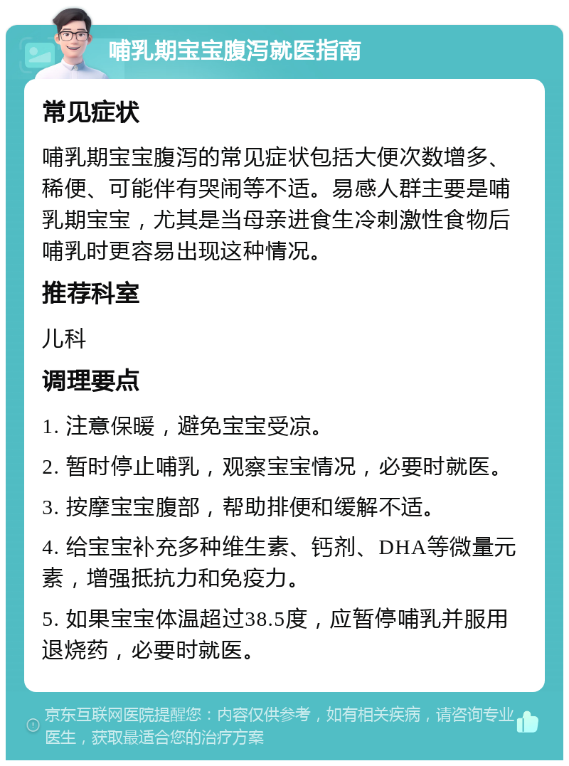 哺乳期宝宝腹泻就医指南 常见症状 哺乳期宝宝腹泻的常见症状包括大便次数增多、稀便、可能伴有哭闹等不适。易感人群主要是哺乳期宝宝，尤其是当母亲进食生冷刺激性食物后哺乳时更容易出现这种情况。 推荐科室 儿科 调理要点 1. 注意保暖，避免宝宝受凉。 2. 暂时停止哺乳，观察宝宝情况，必要时就医。 3. 按摩宝宝腹部，帮助排便和缓解不适。 4. 给宝宝补充多种维生素、钙剂、DHA等微量元素，增强抵抗力和免疫力。 5. 如果宝宝体温超过38.5度，应暂停哺乳并服用退烧药，必要时就医。