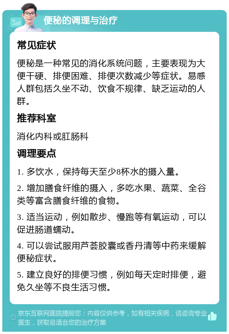 便秘的调理与治疗 常见症状 便秘是一种常见的消化系统问题，主要表现为大便干硬、排便困难、排便次数减少等症状。易感人群包括久坐不动、饮食不规律、缺乏运动的人群。 推荐科室 消化内科或肛肠科 调理要点 1. 多饮水，保持每天至少8杯水的摄入量。 2. 增加膳食纤维的摄入，多吃水果、蔬菜、全谷类等富含膳食纤维的食物。 3. 适当运动，例如散步、慢跑等有氧运动，可以促进肠道蠕动。 4. 可以尝试服用芦荟胶囊或香丹清等中药来缓解便秘症状。 5. 建立良好的排便习惯，例如每天定时排便，避免久坐等不良生活习惯。