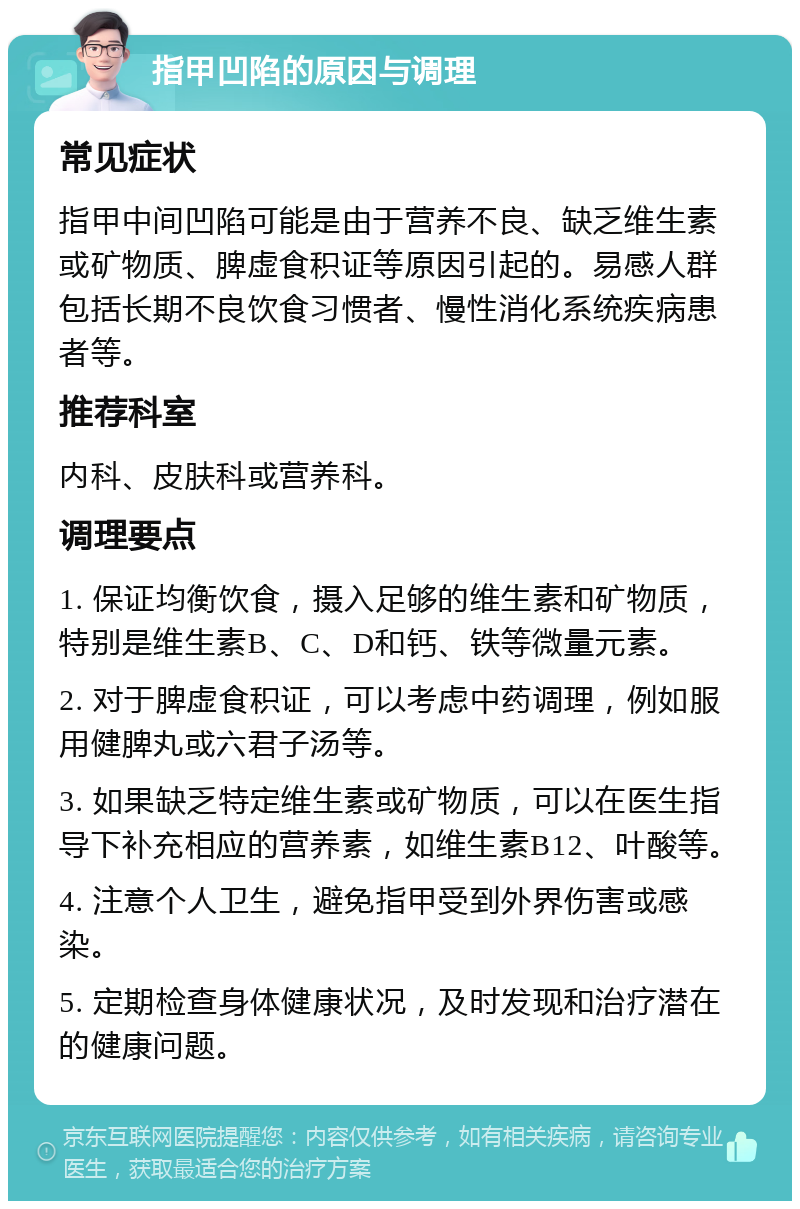 指甲凹陷的原因与调理 常见症状 指甲中间凹陷可能是由于营养不良、缺乏维生素或矿物质、脾虚食积证等原因引起的。易感人群包括长期不良饮食习惯者、慢性消化系统疾病患者等。 推荐科室 内科、皮肤科或营养科。 调理要点 1. 保证均衡饮食，摄入足够的维生素和矿物质，特别是维生素B、C、D和钙、铁等微量元素。 2. 对于脾虚食积证，可以考虑中药调理，例如服用健脾丸或六君子汤等。 3. 如果缺乏特定维生素或矿物质，可以在医生指导下补充相应的营养素，如维生素B12、叶酸等。 4. 注意个人卫生，避免指甲受到外界伤害或感染。 5. 定期检查身体健康状况，及时发现和治疗潜在的健康问题。