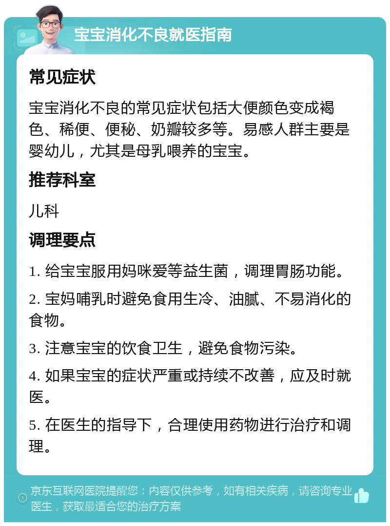 宝宝消化不良就医指南 常见症状 宝宝消化不良的常见症状包括大便颜色变成褐色、稀便、便秘、奶瓣较多等。易感人群主要是婴幼儿，尤其是母乳喂养的宝宝。 推荐科室 儿科 调理要点 1. 给宝宝服用妈咪爱等益生菌，调理胃肠功能。 2. 宝妈哺乳时避免食用生冷、油腻、不易消化的食物。 3. 注意宝宝的饮食卫生，避免食物污染。 4. 如果宝宝的症状严重或持续不改善，应及时就医。 5. 在医生的指导下，合理使用药物进行治疗和调理。