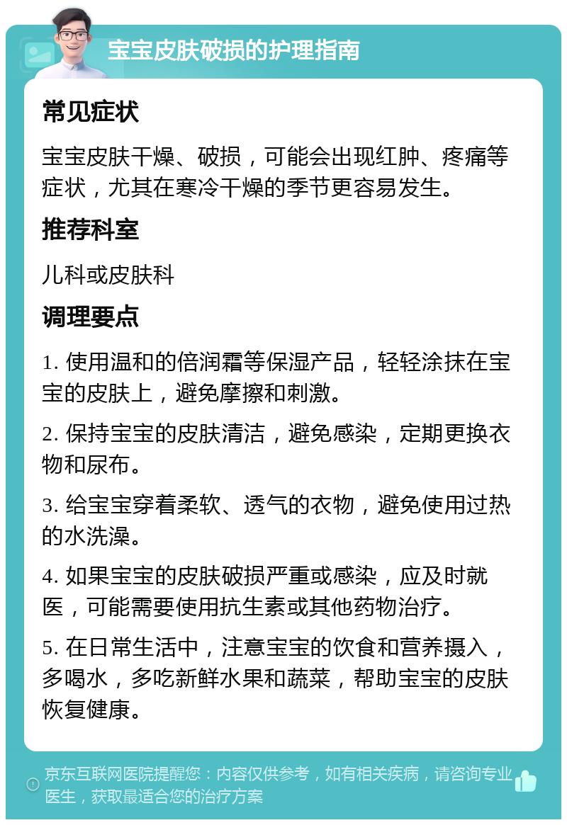 宝宝皮肤破损的护理指南 常见症状 宝宝皮肤干燥、破损，可能会出现红肿、疼痛等症状，尤其在寒冷干燥的季节更容易发生。 推荐科室 儿科或皮肤科 调理要点 1. 使用温和的倍润霜等保湿产品，轻轻涂抹在宝宝的皮肤上，避免摩擦和刺激。 2. 保持宝宝的皮肤清洁，避免感染，定期更换衣物和尿布。 3. 给宝宝穿着柔软、透气的衣物，避免使用过热的水洗澡。 4. 如果宝宝的皮肤破损严重或感染，应及时就医，可能需要使用抗生素或其他药物治疗。 5. 在日常生活中，注意宝宝的饮食和营养摄入，多喝水，多吃新鲜水果和蔬菜，帮助宝宝的皮肤恢复健康。