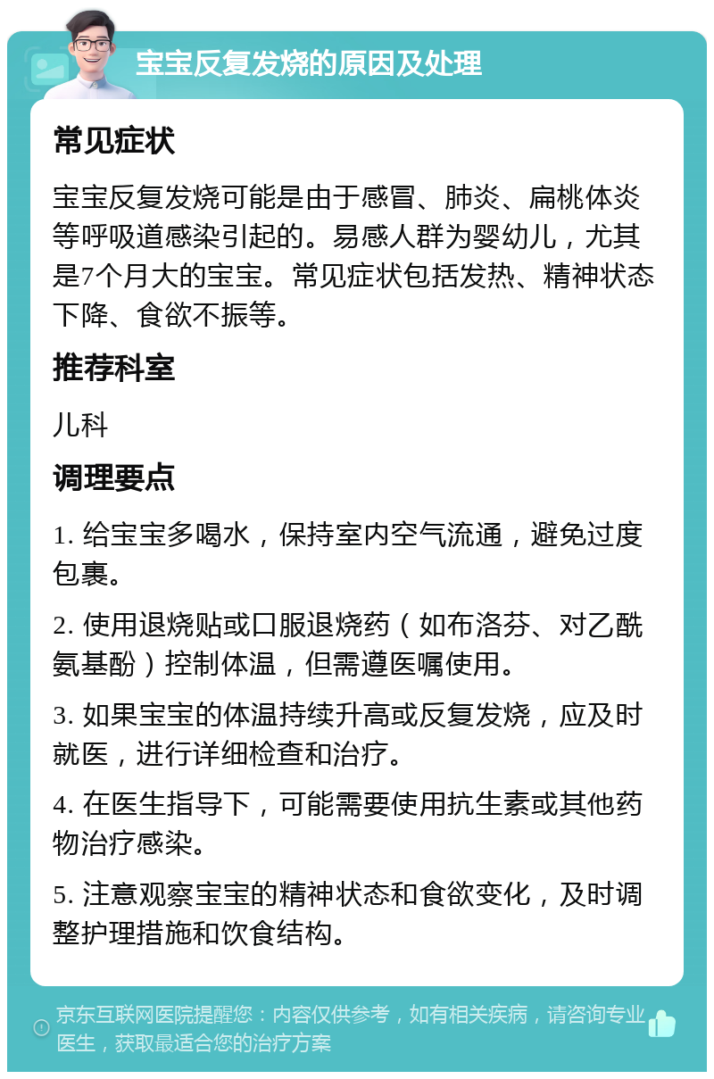 宝宝反复发烧的原因及处理 常见症状 宝宝反复发烧可能是由于感冒、肺炎、扁桃体炎等呼吸道感染引起的。易感人群为婴幼儿，尤其是7个月大的宝宝。常见症状包括发热、精神状态下降、食欲不振等。 推荐科室 儿科 调理要点 1. 给宝宝多喝水，保持室内空气流通，避免过度包裹。 2. 使用退烧贴或口服退烧药（如布洛芬、对乙酰氨基酚）控制体温，但需遵医嘱使用。 3. 如果宝宝的体温持续升高或反复发烧，应及时就医，进行详细检查和治疗。 4. 在医生指导下，可能需要使用抗生素或其他药物治疗感染。 5. 注意观察宝宝的精神状态和食欲变化，及时调整护理措施和饮食结构。