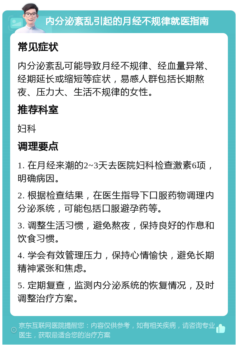 内分泌紊乱引起的月经不规律就医指南 常见症状 内分泌紊乱可能导致月经不规律、经血量异常、经期延长或缩短等症状，易感人群包括长期熬夜、压力大、生活不规律的女性。 推荐科室 妇科 调理要点 1. 在月经来潮的2~3天去医院妇科检查激素6项，明确病因。 2. 根据检查结果，在医生指导下口服药物调理内分泌系统，可能包括口服避孕药等。 3. 调整生活习惯，避免熬夜，保持良好的作息和饮食习惯。 4. 学会有效管理压力，保持心情愉快，避免长期精神紧张和焦虑。 5. 定期复查，监测内分泌系统的恢复情况，及时调整治疗方案。