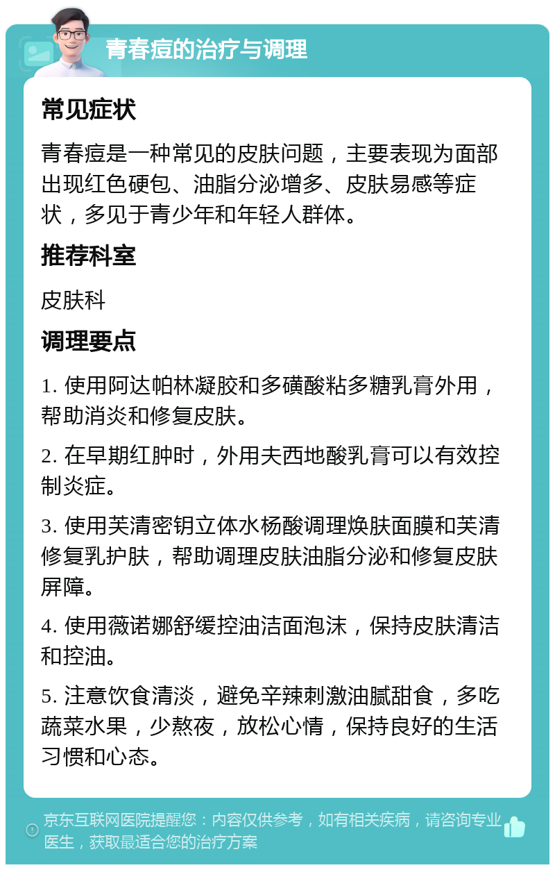 青春痘的治疗与调理 常见症状 青春痘是一种常见的皮肤问题，主要表现为面部出现红色硬包、油脂分泌增多、皮肤易感等症状，多见于青少年和年轻人群体。 推荐科室 皮肤科 调理要点 1. 使用阿达帕林凝胶和多磺酸粘多糖乳膏外用，帮助消炎和修复皮肤。 2. 在早期红肿时，外用夫西地酸乳膏可以有效控制炎症。 3. 使用芙清密钥立体水杨酸调理焕肤面膜和芙清修复乳护肤，帮助调理皮肤油脂分泌和修复皮肤屏障。 4. 使用薇诺娜舒缓控油洁面泡沫，保持皮肤清洁和控油。 5. 注意饮食清淡，避免辛辣刺激油腻甜食，多吃蔬菜水果，少熬夜，放松心情，保持良好的生活习惯和心态。