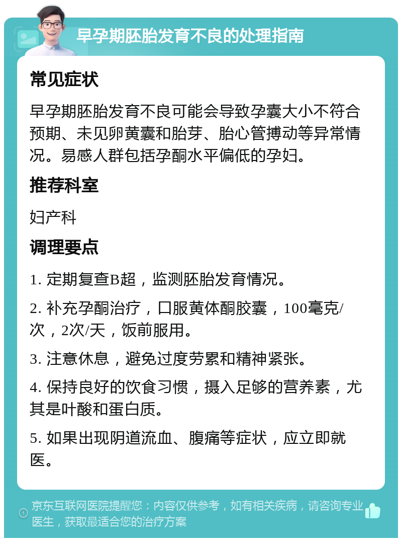 早孕期胚胎发育不良的处理指南 常见症状 早孕期胚胎发育不良可能会导致孕囊大小不符合预期、未见卵黄囊和胎芽、胎心管搏动等异常情况。易感人群包括孕酮水平偏低的孕妇。 推荐科室 妇产科 调理要点 1. 定期复查B超，监测胚胎发育情况。 2. 补充孕酮治疗，口服黄体酮胶囊，100毫克/次，2次/天，饭前服用。 3. 注意休息，避免过度劳累和精神紧张。 4. 保持良好的饮食习惯，摄入足够的营养素，尤其是叶酸和蛋白质。 5. 如果出现阴道流血、腹痛等症状，应立即就医。