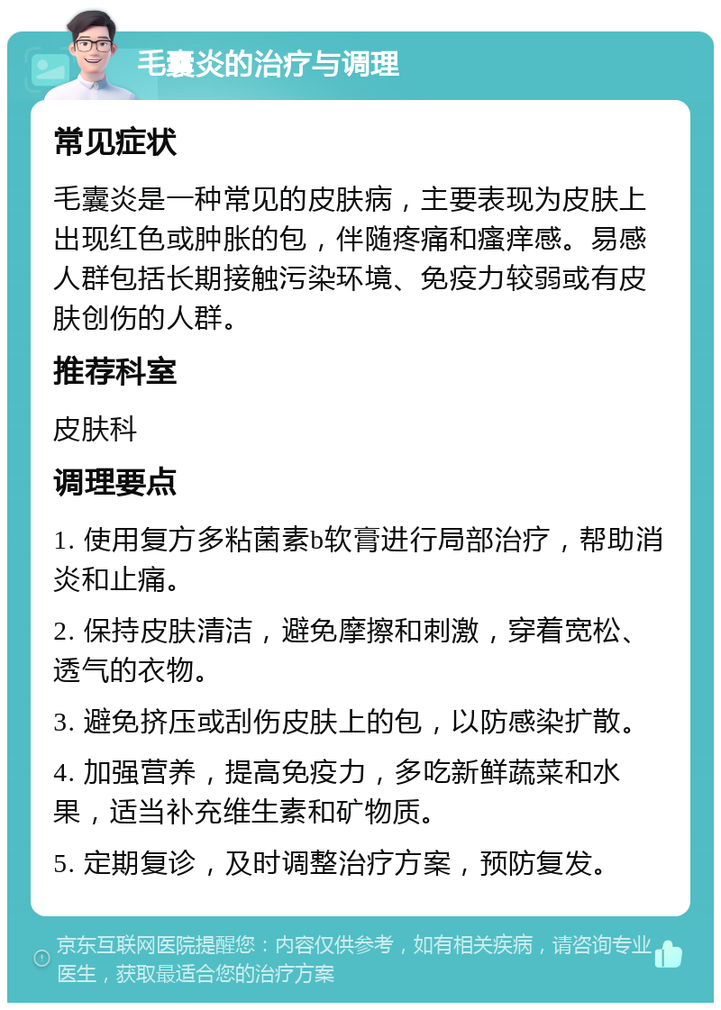 毛囊炎的治疗与调理 常见症状 毛囊炎是一种常见的皮肤病，主要表现为皮肤上出现红色或肿胀的包，伴随疼痛和瘙痒感。易感人群包括长期接触污染环境、免疫力较弱或有皮肤创伤的人群。 推荐科室 皮肤科 调理要点 1. 使用复方多粘菌素b软膏进行局部治疗，帮助消炎和止痛。 2. 保持皮肤清洁，避免摩擦和刺激，穿着宽松、透气的衣物。 3. 避免挤压或刮伤皮肤上的包，以防感染扩散。 4. 加强营养，提高免疫力，多吃新鲜蔬菜和水果，适当补充维生素和矿物质。 5. 定期复诊，及时调整治疗方案，预防复发。