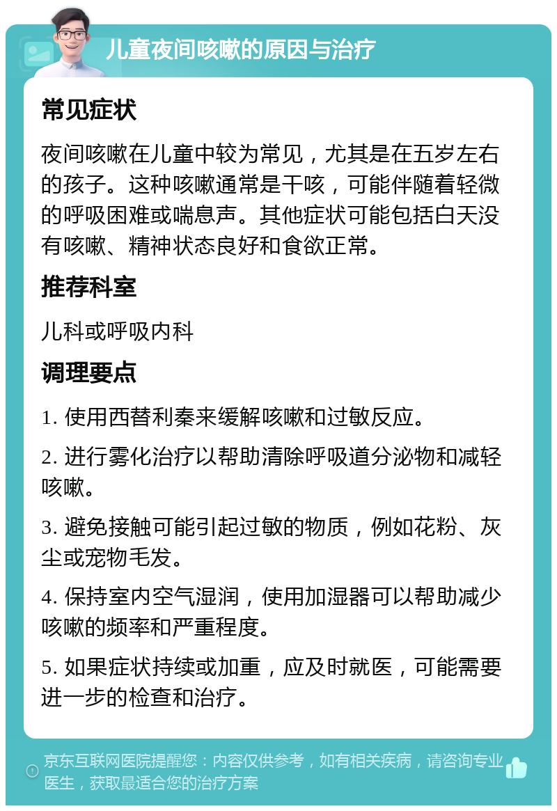 儿童夜间咳嗽的原因与治疗 常见症状 夜间咳嗽在儿童中较为常见，尤其是在五岁左右的孩子。这种咳嗽通常是干咳，可能伴随着轻微的呼吸困难或喘息声。其他症状可能包括白天没有咳嗽、精神状态良好和食欲正常。 推荐科室 儿科或呼吸内科 调理要点 1. 使用西替利秦来缓解咳嗽和过敏反应。 2. 进行雾化治疗以帮助清除呼吸道分泌物和减轻咳嗽。 3. 避免接触可能引起过敏的物质，例如花粉、灰尘或宠物毛发。 4. 保持室内空气湿润，使用加湿器可以帮助减少咳嗽的频率和严重程度。 5. 如果症状持续或加重，应及时就医，可能需要进一步的检查和治疗。