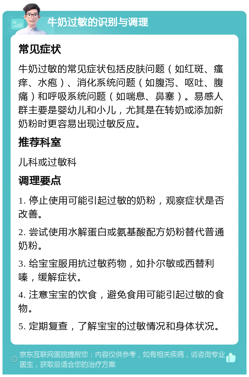 牛奶过敏的识别与调理 常见症状 牛奶过敏的常见症状包括皮肤问题（如红斑、瘙痒、水疱）、消化系统问题（如腹泻、呕吐、腹痛）和呼吸系统问题（如喘息、鼻塞）。易感人群主要是婴幼儿和小儿，尤其是在转奶或添加新奶粉时更容易出现过敏反应。 推荐科室 儿科或过敏科 调理要点 1. 停止使用可能引起过敏的奶粉，观察症状是否改善。 2. 尝试使用水解蛋白或氨基酸配方奶粉替代普通奶粉。 3. 给宝宝服用抗过敏药物，如扑尔敏或西替利嗪，缓解症状。 4. 注意宝宝的饮食，避免食用可能引起过敏的食物。 5. 定期复查，了解宝宝的过敏情况和身体状况。