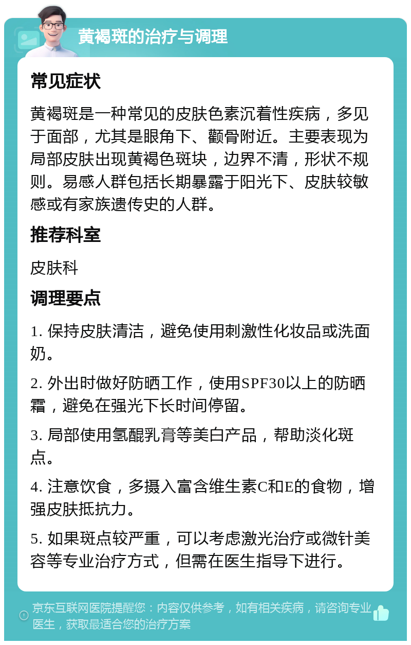 黄褐斑的治疗与调理 常见症状 黄褐斑是一种常见的皮肤色素沉着性疾病，多见于面部，尤其是眼角下、颧骨附近。主要表现为局部皮肤出现黄褐色斑块，边界不清，形状不规则。易感人群包括长期暴露于阳光下、皮肤较敏感或有家族遗传史的人群。 推荐科室 皮肤科 调理要点 1. 保持皮肤清洁，避免使用刺激性化妆品或洗面奶。 2. 外出时做好防晒工作，使用SPF30以上的防晒霜，避免在强光下长时间停留。 3. 局部使用氢醌乳膏等美白产品，帮助淡化斑点。 4. 注意饮食，多摄入富含维生素C和E的食物，增强皮肤抵抗力。 5. 如果斑点较严重，可以考虑激光治疗或微针美容等专业治疗方式，但需在医生指导下进行。