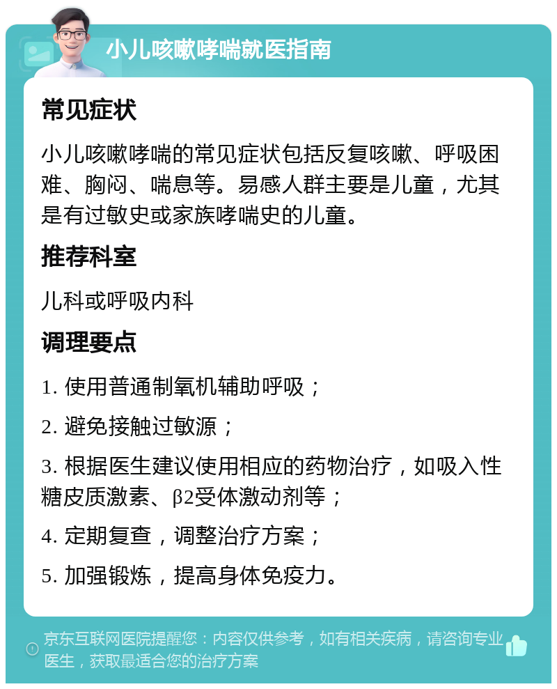 小儿咳嗽哮喘就医指南 常见症状 小儿咳嗽哮喘的常见症状包括反复咳嗽、呼吸困难、胸闷、喘息等。易感人群主要是儿童，尤其是有过敏史或家族哮喘史的儿童。 推荐科室 儿科或呼吸内科 调理要点 1. 使用普通制氧机辅助呼吸； 2. 避免接触过敏源； 3. 根据医生建议使用相应的药物治疗，如吸入性糖皮质激素、β2受体激动剂等； 4. 定期复查，调整治疗方案； 5. 加强锻炼，提高身体免疫力。