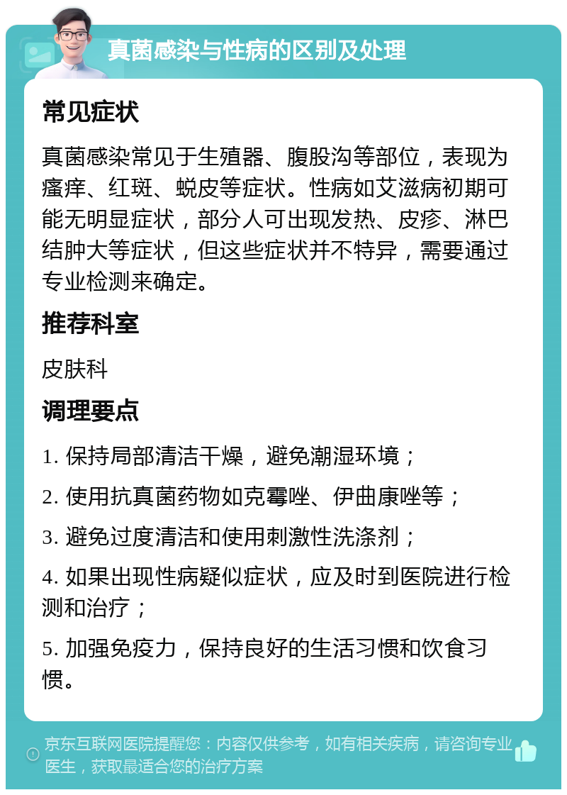 真菌感染与性病的区别及处理 常见症状 真菌感染常见于生殖器、腹股沟等部位，表现为瘙痒、红斑、蜕皮等症状。性病如艾滋病初期可能无明显症状，部分人可出现发热、皮疹、淋巴结肿大等症状，但这些症状并不特异，需要通过专业检测来确定。 推荐科室 皮肤科 调理要点 1. 保持局部清洁干燥，避免潮湿环境； 2. 使用抗真菌药物如克霉唑、伊曲康唑等； 3. 避免过度清洁和使用刺激性洗涤剂； 4. 如果出现性病疑似症状，应及时到医院进行检测和治疗； 5. 加强免疫力，保持良好的生活习惯和饮食习惯。