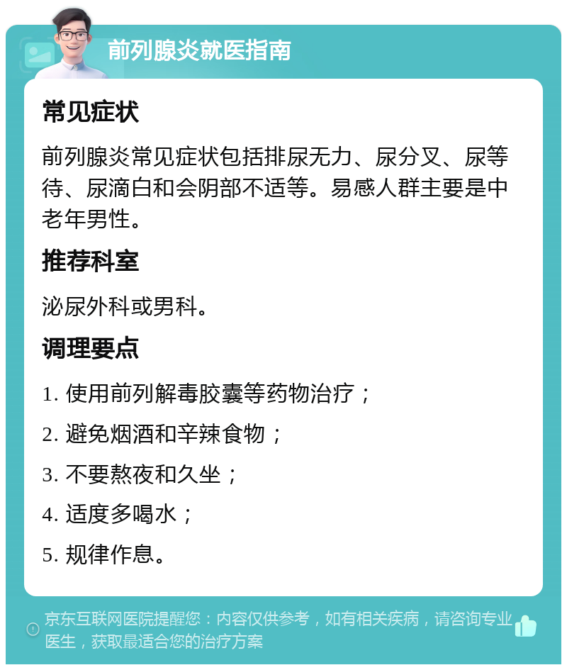 前列腺炎就医指南 常见症状 前列腺炎常见症状包括排尿无力、尿分叉、尿等待、尿滴白和会阴部不适等。易感人群主要是中老年男性。 推荐科室 泌尿外科或男科。 调理要点 1. 使用前列解毒胶囊等药物治疗； 2. 避免烟酒和辛辣食物； 3. 不要熬夜和久坐； 4. 适度多喝水； 5. 规律作息。