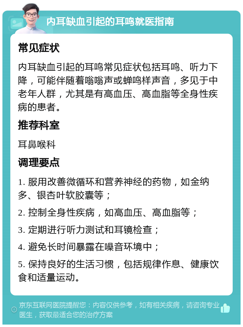 内耳缺血引起的耳鸣就医指南 常见症状 内耳缺血引起的耳鸣常见症状包括耳鸣、听力下降，可能伴随着嗡嗡声或蝉鸣样声音，多见于中老年人群，尤其是有高血压、高血脂等全身性疾病的患者。 推荐科室 耳鼻喉科 调理要点 1. 服用改善微循环和营养神经的药物，如金纳多、银杏叶软胶囊等； 2. 控制全身性疾病，如高血压、高血脂等； 3. 定期进行听力测试和耳镜检查； 4. 避免长时间暴露在噪音环境中； 5. 保持良好的生活习惯，包括规律作息、健康饮食和适量运动。