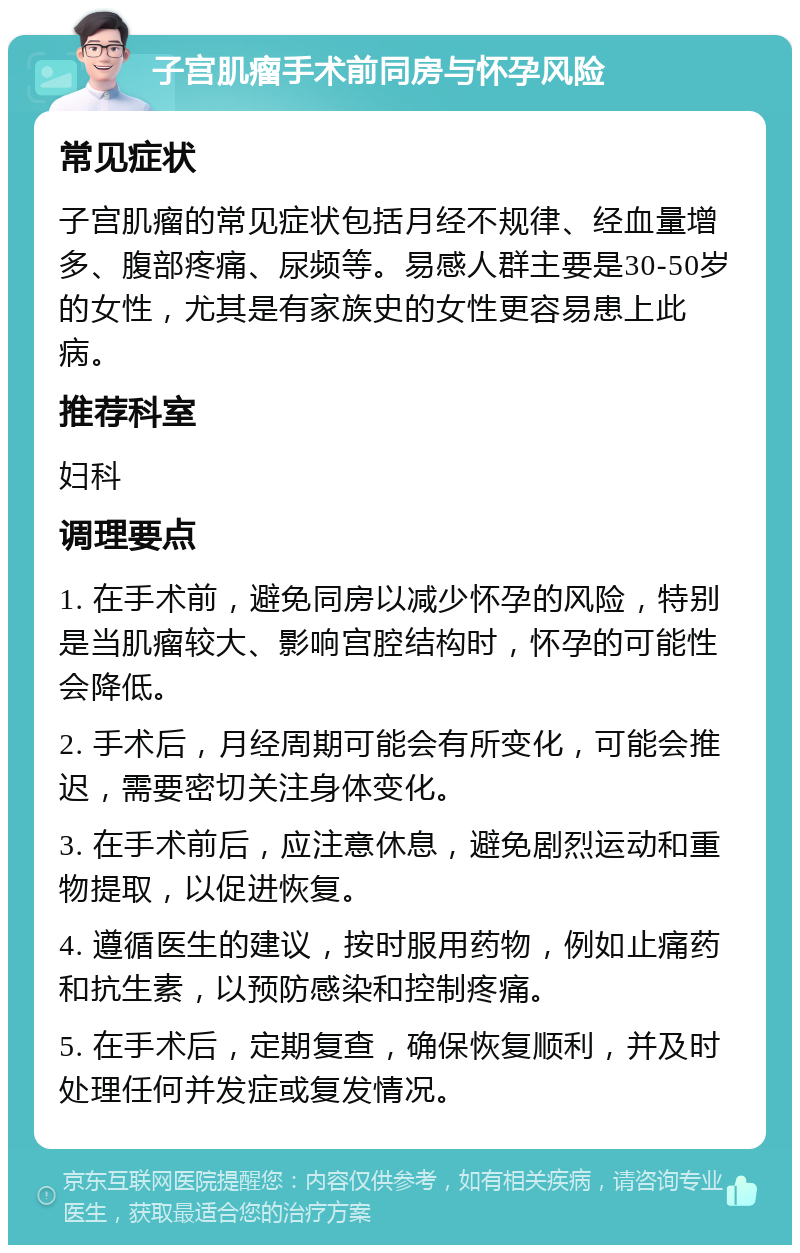 子宫肌瘤手术前同房与怀孕风险 常见症状 子宫肌瘤的常见症状包括月经不规律、经血量增多、腹部疼痛、尿频等。易感人群主要是30-50岁的女性，尤其是有家族史的女性更容易患上此病。 推荐科室 妇科 调理要点 1. 在手术前，避免同房以减少怀孕的风险，特别是当肌瘤较大、影响宫腔结构时，怀孕的可能性会降低。 2. 手术后，月经周期可能会有所变化，可能会推迟，需要密切关注身体变化。 3. 在手术前后，应注意休息，避免剧烈运动和重物提取，以促进恢复。 4. 遵循医生的建议，按时服用药物，例如止痛药和抗生素，以预防感染和控制疼痛。 5. 在手术后，定期复查，确保恢复顺利，并及时处理任何并发症或复发情况。