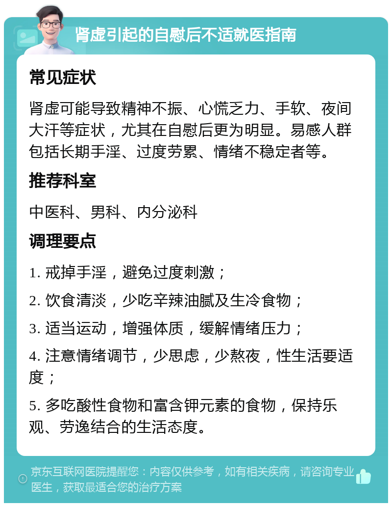 肾虚引起的自慰后不适就医指南 常见症状 肾虚可能导致精神不振、心慌乏力、手软、夜间大汗等症状，尤其在自慰后更为明显。易感人群包括长期手淫、过度劳累、情绪不稳定者等。 推荐科室 中医科、男科、内分泌科 调理要点 1. 戒掉手淫，避免过度刺激； 2. 饮食清淡，少吃辛辣油腻及生冷食物； 3. 适当运动，增强体质，缓解情绪压力； 4. 注意情绪调节，少思虑，少熬夜，性生活要适度； 5. 多吃酸性食物和富含钾元素的食物，保持乐观、劳逸结合的生活态度。