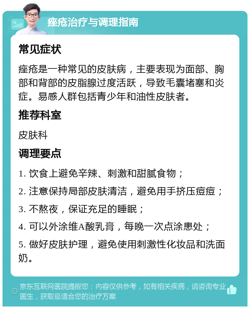 痤疮治疗与调理指南 常见症状 痤疮是一种常见的皮肤病，主要表现为面部、胸部和背部的皮脂腺过度活跃，导致毛囊堵塞和炎症。易感人群包括青少年和油性皮肤者。 推荐科室 皮肤科 调理要点 1. 饮食上避免辛辣、刺激和甜腻食物； 2. 注意保持局部皮肤清洁，避免用手挤压痘痘； 3. 不熬夜，保证充足的睡眠； 4. 可以外涂维A酸乳膏，每晚一次点涂患处； 5. 做好皮肤护理，避免使用刺激性化妆品和洗面奶。