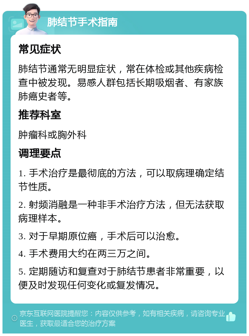 肺结节手术指南 常见症状 肺结节通常无明显症状，常在体检或其他疾病检查中被发现。易感人群包括长期吸烟者、有家族肺癌史者等。 推荐科室 肿瘤科或胸外科 调理要点 1. 手术治疗是最彻底的方法，可以取病理确定结节性质。 2. 射频消融是一种非手术治疗方法，但无法获取病理样本。 3. 对于早期原位癌，手术后可以治愈。 4. 手术费用大约在两三万之间。 5. 定期随访和复查对于肺结节患者非常重要，以便及时发现任何变化或复发情况。