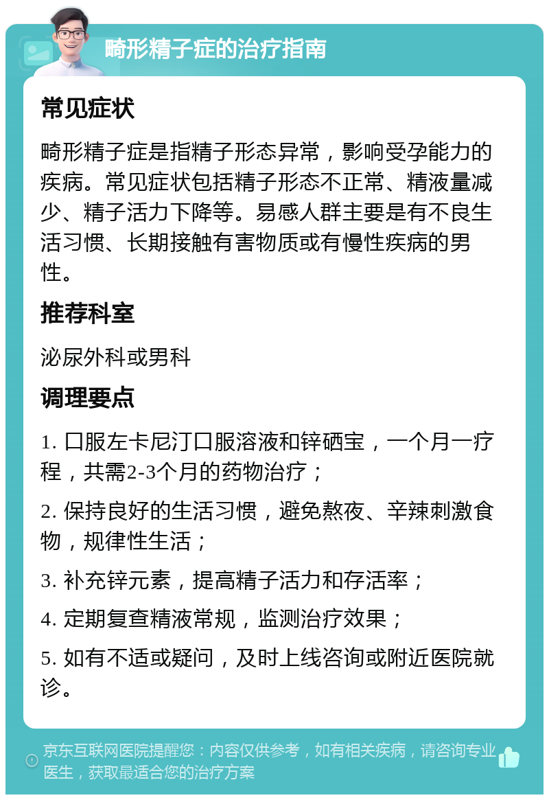 畸形精子症的治疗指南 常见症状 畸形精子症是指精子形态异常，影响受孕能力的疾病。常见症状包括精子形态不正常、精液量减少、精子活力下降等。易感人群主要是有不良生活习惯、长期接触有害物质或有慢性疾病的男性。 推荐科室 泌尿外科或男科 调理要点 1. 口服左卡尼汀口服溶液和锌硒宝，一个月一疗程，共需2-3个月的药物治疗； 2. 保持良好的生活习惯，避免熬夜、辛辣刺激食物，规律性生活； 3. 补充锌元素，提高精子活力和存活率； 4. 定期复查精液常规，监测治疗效果； 5. 如有不适或疑问，及时上线咨询或附近医院就诊。