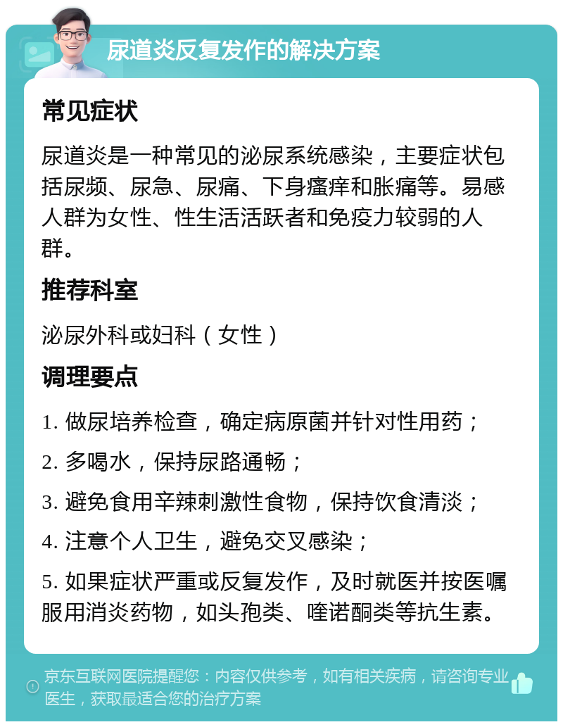 尿道炎反复发作的解决方案 常见症状 尿道炎是一种常见的泌尿系统感染，主要症状包括尿频、尿急、尿痛、下身瘙痒和胀痛等。易感人群为女性、性生活活跃者和免疫力较弱的人群。 推荐科室 泌尿外科或妇科（女性） 调理要点 1. 做尿培养检查，确定病原菌并针对性用药； 2. 多喝水，保持尿路通畅； 3. 避免食用辛辣刺激性食物，保持饮食清淡； 4. 注意个人卫生，避免交叉感染； 5. 如果症状严重或反复发作，及时就医并按医嘱服用消炎药物，如头孢类、喹诺酮类等抗生素。