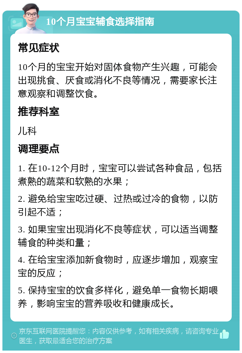 10个月宝宝辅食选择指南 常见症状 10个月的宝宝开始对固体食物产生兴趣，可能会出现挑食、厌食或消化不良等情况，需要家长注意观察和调整饮食。 推荐科室 儿科 调理要点 1. 在10-12个月时，宝宝可以尝试各种食品，包括煮熟的蔬菜和软熟的水果； 2. 避免给宝宝吃过硬、过热或过冷的食物，以防引起不适； 3. 如果宝宝出现消化不良等症状，可以适当调整辅食的种类和量； 4. 在给宝宝添加新食物时，应逐步增加，观察宝宝的反应； 5. 保持宝宝的饮食多样化，避免单一食物长期喂养，影响宝宝的营养吸收和健康成长。